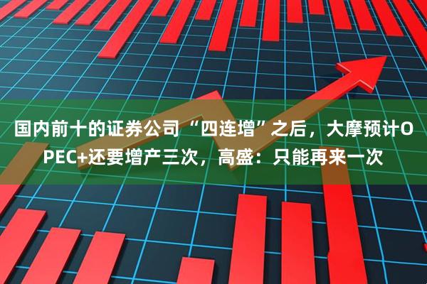 国内前十的证券公司 “四连增”之后，大摩预计OPEC+还要增产三次，高盛：只能再来一次
