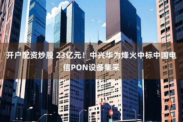 开户配资炒股 23亿元！中兴华为烽火中标中国电信PON设备集采