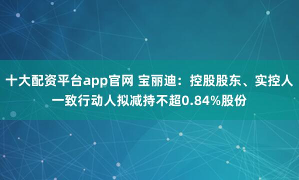 十大配资平台app官网 宝丽迪：控股股东、实控人一致行动人拟减持不超0.84%股份