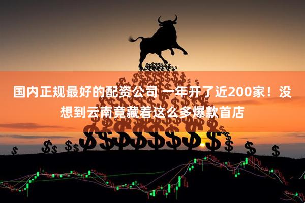 国内正规最好的配资公司 一年开了近200家！没想到云南竟藏着这么多爆款首店