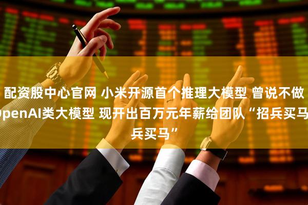 配资股中心官网 小米开源首个推理大模型 曾说不做OpenAI类大模型 现开出百万元年薪给团队“招兵买马”