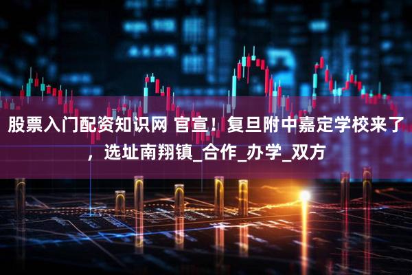 股票入门配资知识网 官宣！复旦附中嘉定学校来了，选址南翔镇_合作_办学_双方