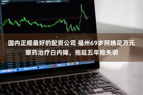 国内正规最好的配资公司 福州69岁阿姨花万元眼药治疗白内障，拖延五年险失明