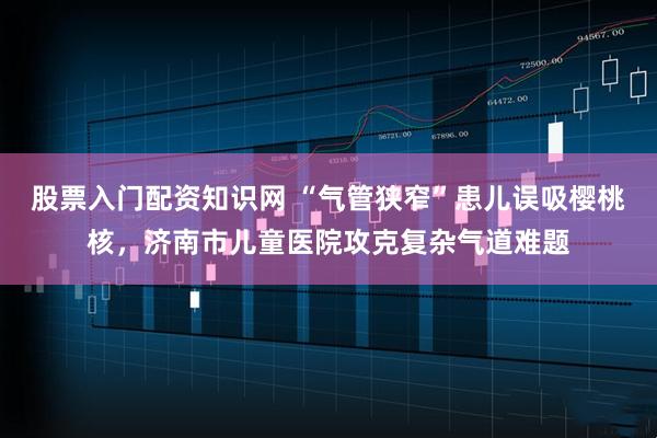 股票入门配资知识网 “气管狭窄”患儿误吸樱桃核，济南市儿童医院攻克复杂气道难题