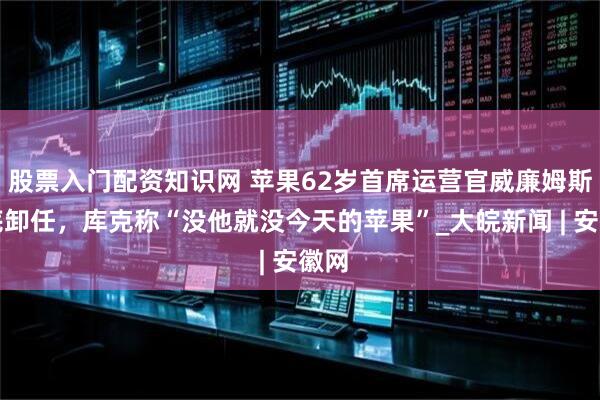 股票入门配资知识网 苹果62岁首席运营官威廉姆斯月底卸任，库克称“没他就没今天的苹果”_大皖新闻 | 安徽网