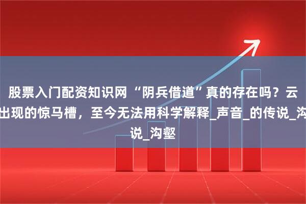 股票入门配资知识网 “阴兵借道”真的存在吗?云南出现的惊马槽,至今无法用科学解释_声音_的传说_沟壑