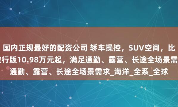 国内正规最好的配资公司 轿车操控，SUV空间，比亚迪海豹06DM-i旅行版10.98万元起，满足通勤、露营、长途全场景需求_海洋_全系_全球