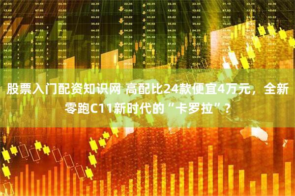 股票入门配资知识网 高配比24款便宜4万元,全新零跑C11新时代的“卡罗拉”?