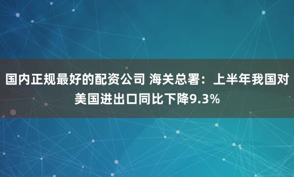 国内正规最好的配资公司 海关总署：上半年我国对美国进出口同比下降9.3%