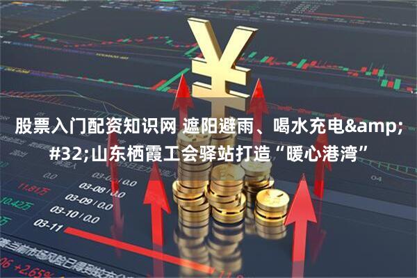 股票入门配资知识网 遮阳避雨、喝水充电 山东栖霞工会驿站打造“暖心港湾”