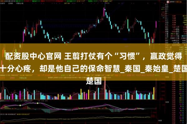 配资股中心官网 王翦打仗有个“习惯”，嬴政觉得十分心疼，却是他自己的保命智慧_秦国_秦始皇_楚国
