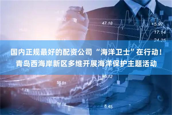 国内正规最好的配资公司 “海洋卫士”在行动！青岛西海岸新区多维开展海洋保护主题活动