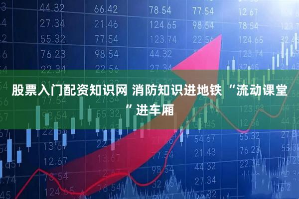 股票入门配资知识网 消防知识进地铁 “流动课堂”进车厢