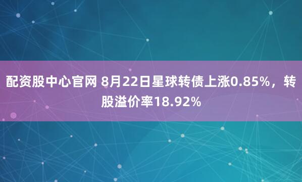 配资股中心官网 8月22日星球转债上涨0.85%，转股溢价率18.92%