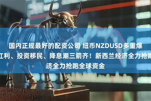 国内正规最好的配资公司 纽币NZDUSD多重爆点!教育红利、投资移民、降息潮三箭齐!新西兰经济全力抢跑全球资金