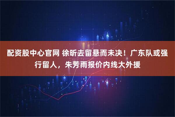 配资股中心官网 徐昕去留悬而未决！广东队或强行留人，朱芳雨报价内线大外援