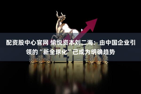 配资股中心官网 愉悦资本刘二海：由中国企业引领的“新全球化”已成为明确趋势