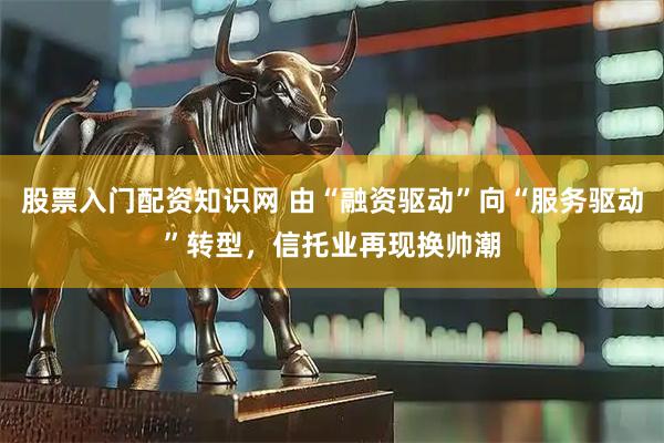 股票入门配资知识网 由“融资驱动”向“服务驱动”转型，信托业再现换帅潮