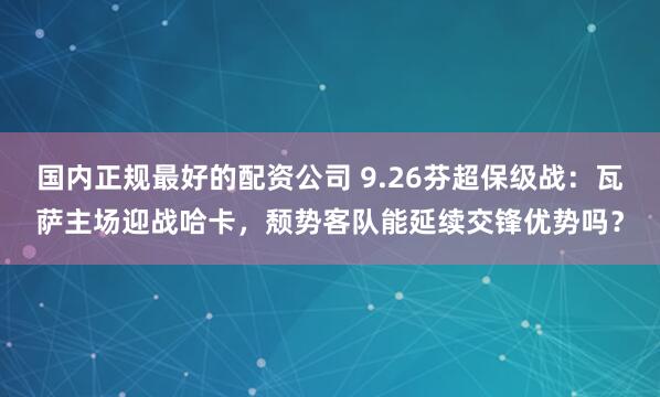 国内正规最好的配资公司 9.26芬超保级战：瓦萨主场迎战哈卡，颓势客队能延续交锋优势吗？