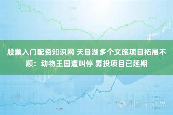 股票入门配资知识网 天目湖多个文旅项目拓展不顺：动物王国遭叫停 募投项目已延期