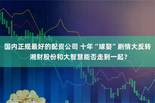 国内正规最好的配资公司 十年“嫁娶”剧情大反转 湘财股份和大智慧能否走到一起？