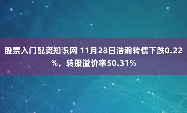 股票入门配资知识网 11月28日浩瀚转债下跌0.22%，转股溢价率50.31%