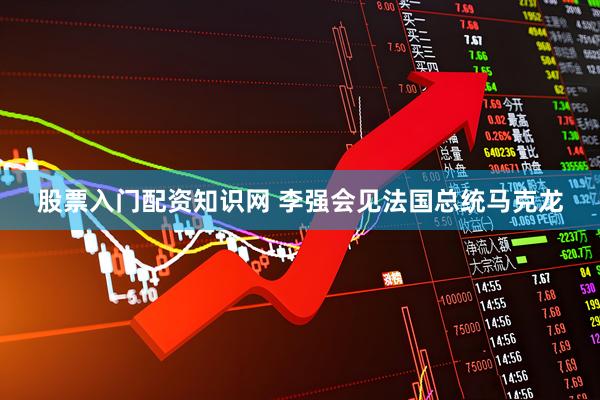 股票入门配资知识网 李强会见法国总统马克龙