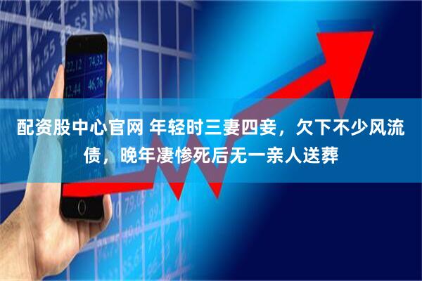 配资股中心官网 年轻时三妻四妾，欠下不少风流债，晚年凄惨死后无一亲人送葬