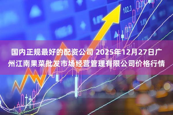 国内正规最好的配资公司 2025年12月27日广州江南果菜批发市场经营管理有限公司价格行情