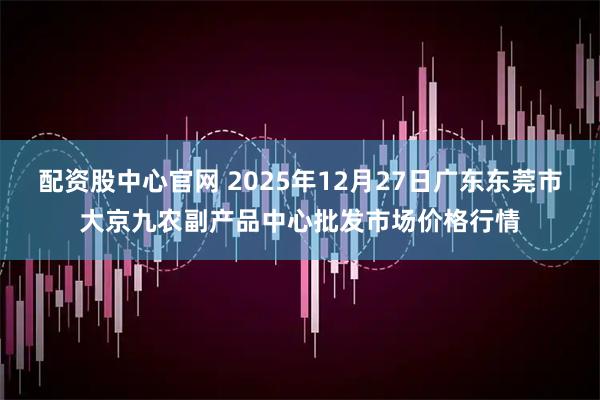 配资股中心官网 2025年12月27日广东东莞市大京九农副产品中心批发市场价格行情