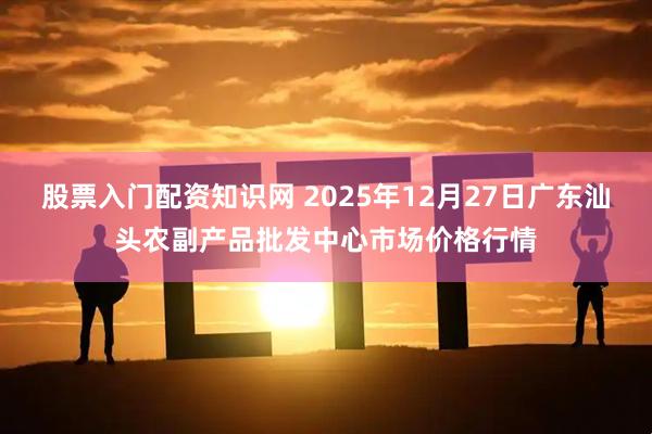 股票入门配资知识网 2025年12月27日广东汕头农副产品批发中心市场价格行情