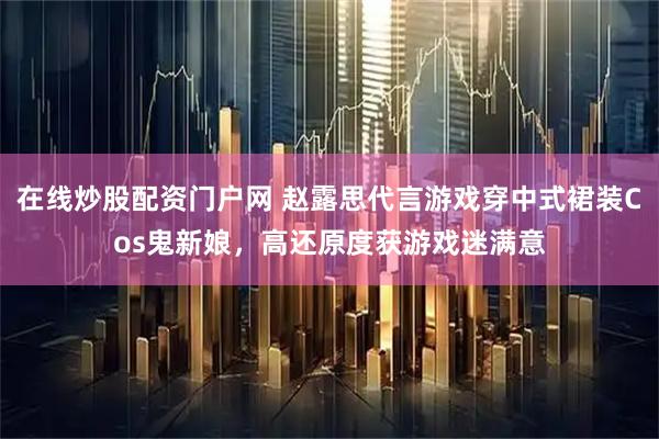 在线炒股配资门户网 赵露思代言游戏穿中式裙装Cos鬼新娘，高还原度获游戏迷满意