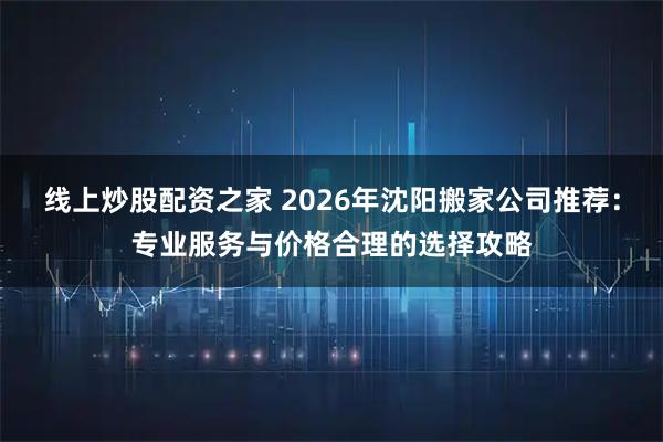 线上炒股配资之家 2026年沈阳搬家公司推荐:专业服务与价格合理的选择攻略