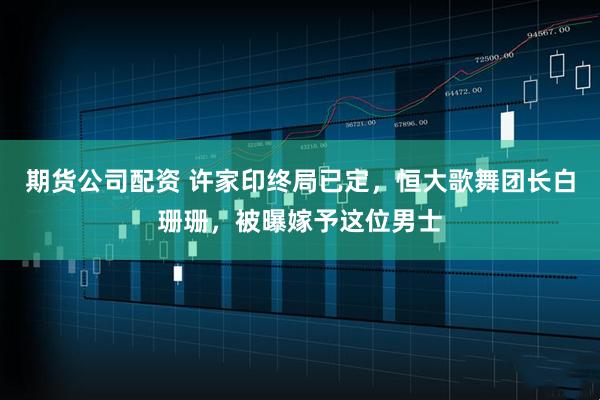 期货公司配资 许家印终局已定，恒大歌舞团长白珊珊，被曝嫁予这位男士
