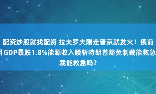 配资炒股就找配资 拉夫罗夫刚走普京就发火！俄前两月GDP暴跌1.8%能源收入腰斩特朗普豁免制裁能救急吗？