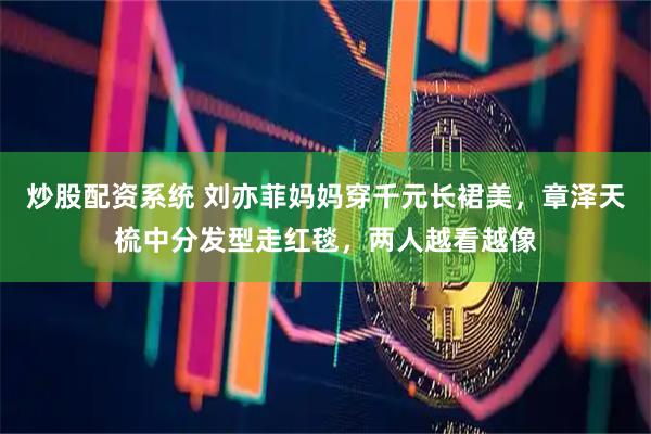 炒股配资系统 刘亦菲妈妈穿千元长裙美，章泽天梳中分发型走红毯，两人越看越像