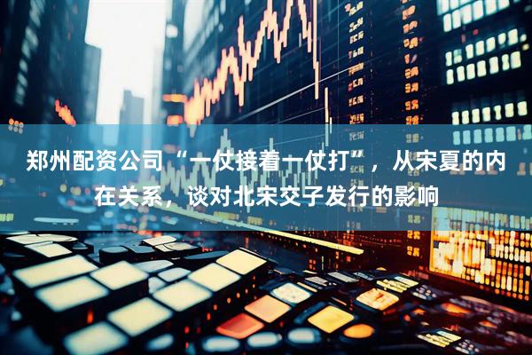 郑州配资公司 “一仗接着一仗打”，从宋夏的内在关系，谈对北宋交子发行的影响