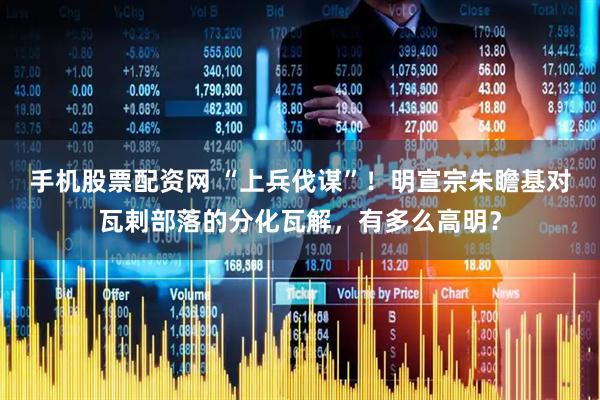 手机股票配资网 “上兵伐谋”！明宣宗朱瞻基对瓦剌部落的分化瓦解，有多么高明？