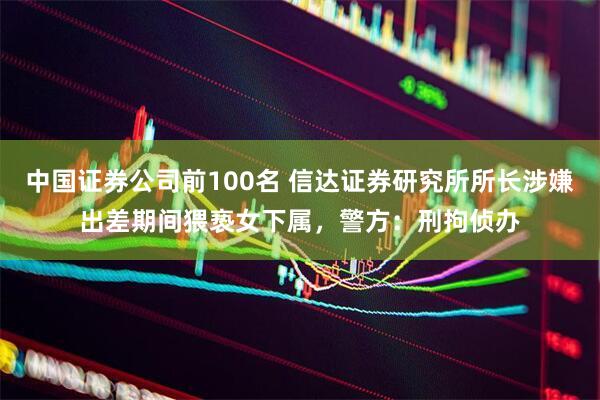 中国证券公司前100名 信达证券研究所所长涉嫌出差期间猥亵女下属，警方：刑拘侦办