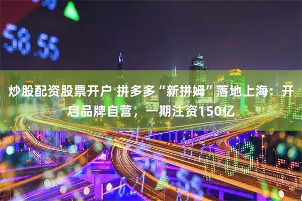 炒股配资股票开户 拼多多“新拼姆”落地上海：开启品牌自营，一期注资150亿